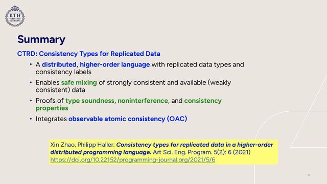 Summary
CTRD: Consistency Types for Replicated Data


• A distributed, higher-order language with replicated data types and
consistency labels


• Enables safe mixing of strongly consistent and available (weakly
consistent) data


• Proofs of type soundness, noninterference, and consistency
properties


• Integrates observable atomic consistency (OAC)
31
Xin Zhao, Philipp Haller: Consistency types for replicated data in a higher-order
distributed programming language. Art Sci. Eng. Program. 5(2): 6 (2021)
 
https://doi.org/10.22152/programming-journal.org/2021/5/6
