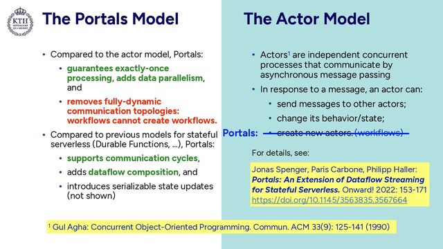 The Portals Model
• Compared to the actor model, Portals:


• guarantees exactly-once
processing, adds data parallelism,
and


• removes fully-dynamic
communication topologies:
workflows cannot create workflows.


• Compared to previous models for stateful
serverless (Durable Functions, …), Portals:


• supports communication cycles,


• adds dataflow composition, and


• introduces serializable state updates
(not shown)
The Actor Model
39
Jonas Spenger, Paris Carbone, Philipp Haller:
Portals: An Extension of Dataflow Streaming
for Stateful Serverless. Onward! 2022: 153-171


https://doi.org/10.1145/3563835.3567664
• Actors1 are independent concurrent
processes that communicate by
asynchronous message passing


• In response to a message, an actor can:


• send messages to other actors;


• change its behavior/state;


• create new actors.
Portals: (workflows)
For details, see:
1 Gul Agha: Concurrent Object-Oriented Programming. Commun. ACM 33(9): 125-141 (1990)
