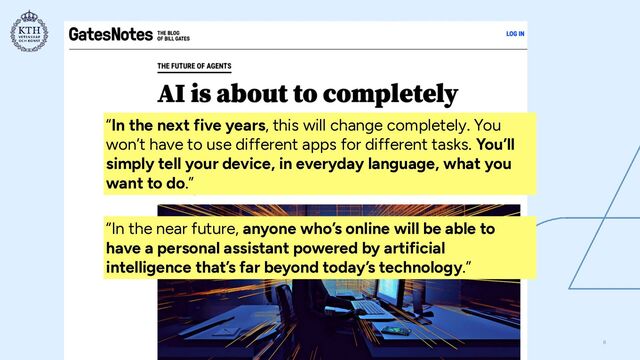 “In the next five years, this will change completely. You
won’t have to use different apps for different tasks. You’ll
simply tell your device, in everyday language, what you
want to do.”
“In the near future, anyone who’s online will be able to
have a personal assistant powered by artificial
intelligence that’s far beyond today’s technology.”
8
