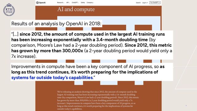 “[…] since 2012, the amount of compute used in the largest AI training runs
has been increasing exponentially with a 3.4-month doubling time (by
comparison, Moore’s Law had a 2-year doubling period). Since 2012, this metric
has grown by more than 300,000x (a 2-year doubling period would yield only a
7x increase).
Improvements in compute have been a key component of AI progress, so as
long as this trend continues, it’s worth preparing for the implications of
systems far outside today’s capabilities.”
Results of an analysis by OpenAI in 2018:
9
