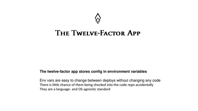 The twelve-factor app stores config in environment variables
Env vars are easy to change between deploys without changing any code
There is little chance of them being checked into the code repo accidentally
They are a language- and OS-agnostic standard

