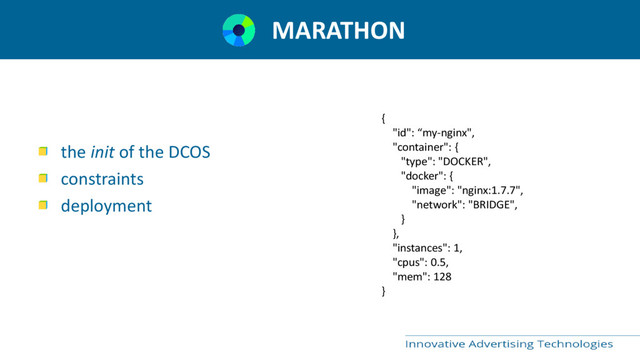MARATHON
the init of the DCOS
constraints
deployment
{
"id": “my-nginx",
"container": {
"type": "DOCKER",
"docker": {
"image": "nginx:1.7.7",
"network": "BRIDGE",
}
},
"instances": 1,
"cpus": 0.5,
"mem": 128
}
