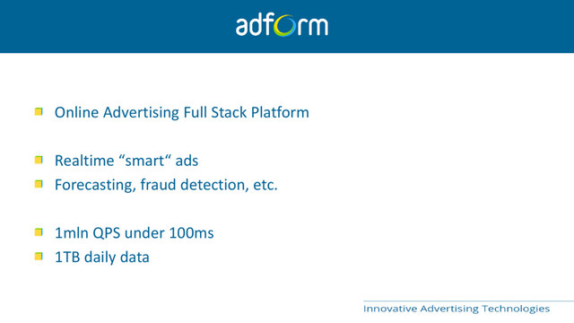 Online Advertising Full Stack Platform
Realtime “smart“ ads
Forecasting, fraud detection, etc.
1mln QPS under 100ms
1TB daily data
