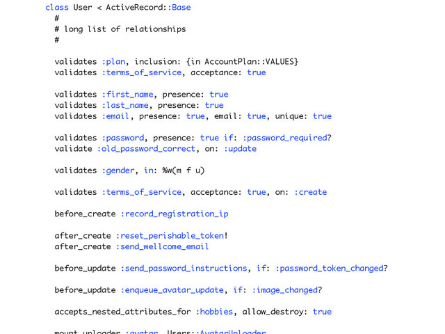 class User < ActiveRecord::Base
#
# long list of relationships
#
validates :plan, inclusion: {in AccountPlan::VALUES}
validates :terms_of_service, acceptance: true
validates :first_name, presence: true
validates :last_name, presence: true
validates :email, presence: true, email: true, unique: true
validates :password, presence: true if: :password_required?
validate :old_password_correct, on: :update
validates :gender, in: %w(m f u)
validates :terms_of_service, acceptance: true, on: :create
before_create :record_registration_ip
after_create :reset_perishable_token!
after_create :send_wellcome_email
before_update :send_password_instructions, if: :password_token_changed?
before_update :enqueue_avatar_update, if: :image_changed?
accepts_nested_attributes_for :hobbies, allow_destroy: true
