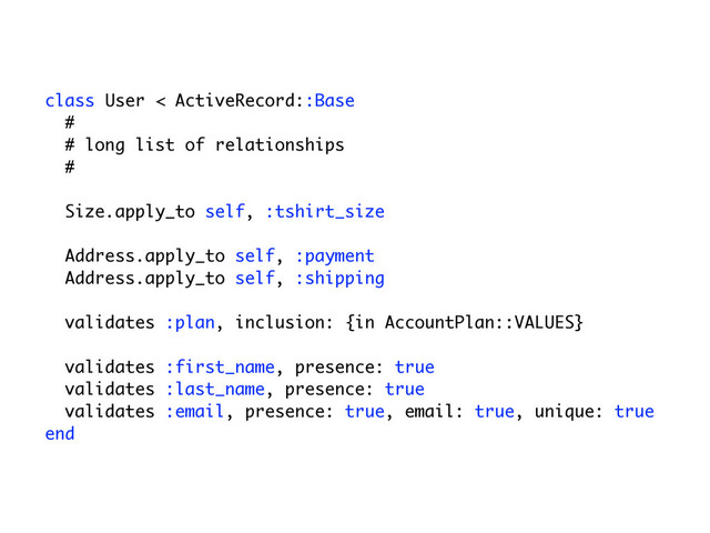 class User < ActiveRecord::Base
#
# long list of relationships
#
Size.apply_to self, :tshirt_size
Address.apply_to self, :payment
Address.apply_to self, :shipping
validates :plan, inclusion: {in AccountPlan::VALUES}
validates :first_name, presence: true
validates :last_name, presence: true
validates :email, presence: true, email: true, unique: true
end
