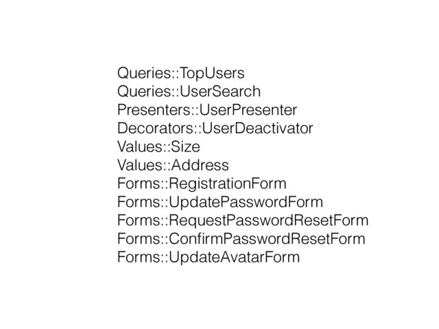 Queries::TopUsers
Queries::UserSearch
Presenters::UserPresenter
Decorators::UserDeactivator
Values::Size
Values::Address
Forms::RegistrationForm
Forms::UpdatePasswordForm
Forms::RequestPasswordResetForm
Forms::ConﬁrmPasswordResetForm
Forms::UpdateAvatarForm

