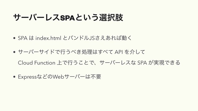 αʔόʔϨεSPAͱ͍͏બ୒ࢶ
• SPA ͸ index.html ͱόϯυϧJS͑͋͞Ε͹ಈ͘
• αʔόʔαΠυͰߦ͏΂͖ॲཧ͸͢΂ͯ API Λհͯ͠ 
Cloud Function ্Ͱߦ͏͜ͱͰɺαʔόʔϨεͳ SPA ͕࣮ݱͰ͖Δ
• ExpressͳͲͷWebαʔόʔ͸ෆཁ
