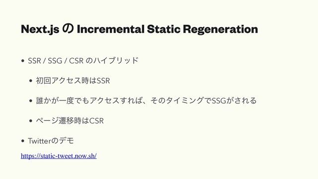 Next.js ͷ Incremental Static Regeneration
• SSR / SSG / CSR ͷϋΠϒϦου
• ॳճΞΫηε࣌͸SSR
• ୭͔͕Ұ౓Ͱ΋ΞΫηε͢Ε͹ɺͦͷλΠϛϯάͰSSG͕͞ΕΔ
• ϖʔδભҠ࣌͸CSR
• TwitterͷσϞ
https://static-tweet.now.sh/

