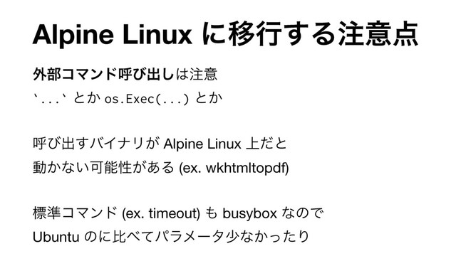 Alpine Linux ʹҠߦ͢Δ஫ҙ఺
֎෦ίϚϯυݺͼग़͠͸஫ҙ 
`...` ͱ͔ os.Exec(...) ͱ͔ 
ݺͼग़͢όΠφϦ͕ Alpine Linux ্ͩͱ 
ಈ͔ͳ͍Մೳੑ͕͋Δ (ex. wkhtmltopdf)

 
ඪ४ίϚϯυ (ex. timeout) ΋ busybox ͳͷͰ 
Ubuntu ͷʹൺ΂ͯύϥϝʔλগͳ͔ͬͨΓ
