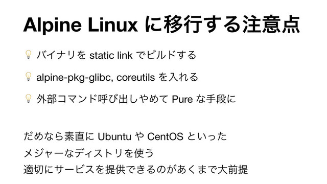 Alpine Linux ʹҠߦ͢Δ஫ҙ఺
 όΠφϦΛ static link ͰϏϧυ͢Δ

 alpine-pkg-glibc, coreutils ΛೖΕΔ

 ֎෦ίϚϯυݺͼग़͠΍Ίͯ Pure ͳखஈʹ

ͩΊͳΒૉ௚ʹ Ubuntu ΍ CentOS ͱ͍ͬͨ 
ϝδϟʔͳσΟετϦΛ࢖͏ 
ద੾ʹαʔϏεΛఏڙͰ͖Δͷ͕͋͘·Ͱେલఏ

