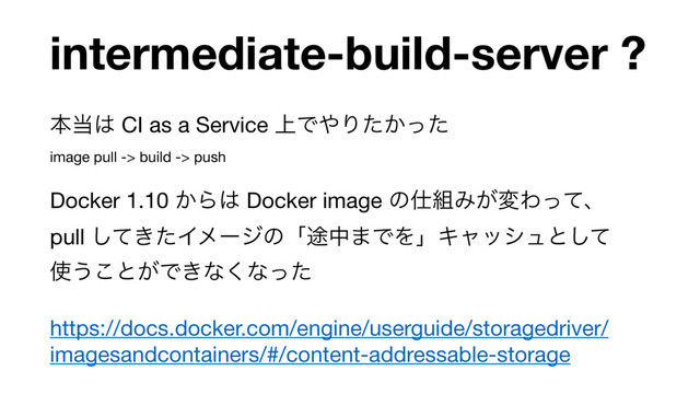 intermediate-build-server ?
ຊ౰͸ CI as a Service ্Ͱ΍Γ͔ͨͬͨ 
image pull -> build -> push

Docker 1.10 ͔Β͸ Docker image ͷ࢓૊Έ͕มΘͬͯɺ 
pull ͖ͯͨ͠Πϝʔδͷʮ్த·ͰΛʯΩϟογϡͱͯ͠ 
࢖͏͜ͱ͕Ͱ͖ͳ͘ͳͬͨ

https://docs.docker.com/engine/userguide/storagedriver/
imagesandcontainers/#/content-addressable-storage
