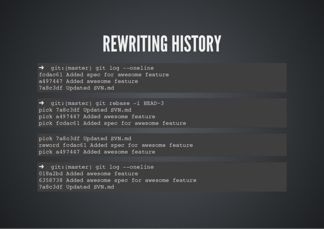 REWRITING HISTORY
➜ git:(master) git log --oneline
fcdac61 Added spec for awesome feature
a497447 Added awesome feature
7a8c3df Updated SVN.md
➜ git:(master) git rebase -i HEAD~3
pick 7a8c3df Updated SVN.md
pick a497447 Added awesome feature
pick fcdac61 Added spec for awesome feature
pick 7a8c3df Updated SVN.md
reword fcdac61 Added spec for awesome feature
pick a497447 Added awesome feature
➜ git:(master) git log --oneline
018a2bd Added awesome feature
6358738 Added awesome spec for awesome feature
7a8c3df Updated SVN.md
