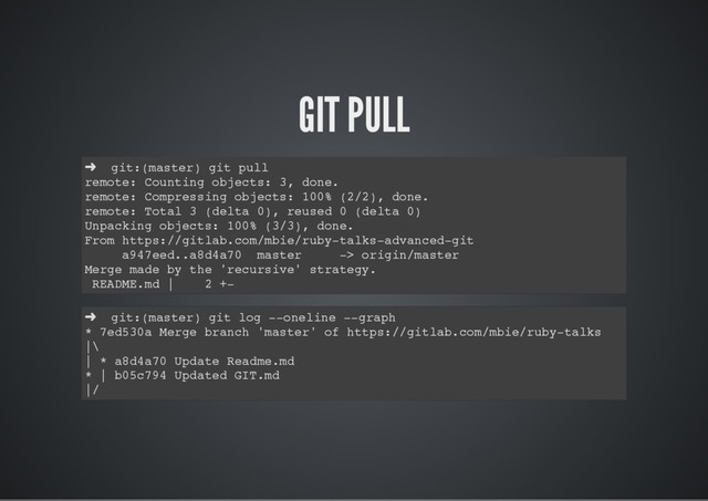 GIT PULL
➜ git:(master) git pull
remote: Counting objects: 3, done.
remote: Compressing objects: 100% (2/2), done.
remote: Total 3 (delta 0), reused 0 (delta 0)
Unpacking objects: 100% (3/3), done.
From https://gitlab.com/mbie/ruby-talks-advanced-git
a947eed..a8d4a70 master -> origin/master
Merge made by the 'recursive' strategy.
README.md | 2 +-
➜ git:(master) git log --oneline --graph
* 7ed530a Merge branch 'master' of https://gitlab.com/mbie/ruby-talks
|\
| * a8d4a70 Update Readme.md
* | b05c794 Updated GIT.md
|/
