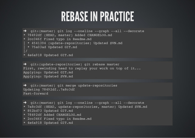 REBASE IN PRACTICE
➜ git:(master) git log --oneline --graph --all --decorate
* 78492df (HEAD, master) Added CHANGELOG.md
* 2cc346f Fixed typo in Readme.md
| * 4541394 (update-repositories) Updated SVN.md
| * 75a03ad Updated GIT.md
|/
* 4e6a918 Updated GIT.md
➜ git:(update-repositories) git rebase master
First, rewinding head to replay your work on top of it...
Applying: Updated GIT.md
Applying: Updated SVN.md
➜ git:(master) git merge update-repositories
Updating 78492df..7a8c3df
Fast-forward
➜ git:(master) git log --oneline --graph --all --decorate
* 7a8c3df (HEAD, update-repositories, master) Updated SVN.md
* 852bd73 Updated GIT.md
* 78492df Added CHANGELOG.md
* 2cc346f Fixed typo in Readme.md
* 4e6a918 Updated GIT.md
