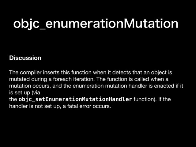 PCKD@FOVNFSBUJPO.VUBUJPO
Discussion
The compiler inserts this function when it detects that an object is
mutated during a foreach iteration. The function is called when a
mutation occurs, and the enumeration mutation handler is enacted if it
is set up (via
the objc_setEnumerationMutationHandler function). If the
handler is not set up, a fatal error occurs.

