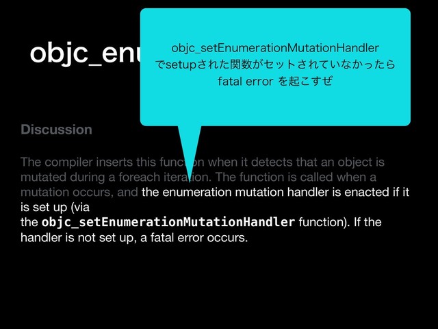 PCKD@FOVNFSBUJPO.VUBUJPO
Discussion
The compiler inserts this function when it detects that an object is
mutated during a foreach iteration. The function is called when a
mutation occurs, and the enumeration mutation handler is enacted if it
is set up (via
the objc_setEnumerationMutationHandler function). If the
handler is not set up, a fatal error occurs.

PCKD@TFU&OVNFSBUJPO.VUBUJPO)BOEMFS
ͰTFUVQ͞Εͨؔ਺͕ηοτ͞Ε͍ͯͳ͔ͬͨΒ
GBUBMFSSPSΛىͥ͜͢
