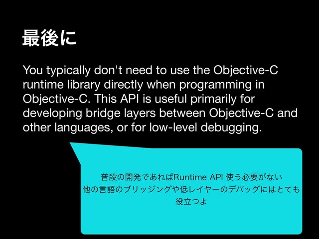 ࠷ޙʹ
You typically don't need to use the Objective-C
runtime library directly when programming in
Objective-C. This API is useful primarily for
developing bridge layers between Objective-C and
other languages, or for low-level debugging.

ීஈͷ։ൃͰ͋Ε͹3VOUJNF"1*࢖͏ඞཁ͕ͳ͍
ଞͷݴޠͷϒϦοδϯά΍௿ϨΠϠʔͷσόοάʹ͸ͱͯ΋
໾ཱͭΑ
