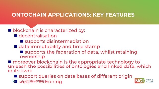 | ONTOCHAIN.NGI.EU
ONTOCHAIN APPLICATIONS: KEY FEATURES
◼ blockchain is characterized by:
◼ decentralisation
◼ supports disintermediation
◼ data immutability and time stamp
◼ supports the federation of data, whilst retaining
ownership
◼ moreover blockchain is the appropriate technology to
unleash the possibilities of ontologies and linked data, which
in its own:
◼ support queries on data bases of different origin
◼ support reasoning
34
