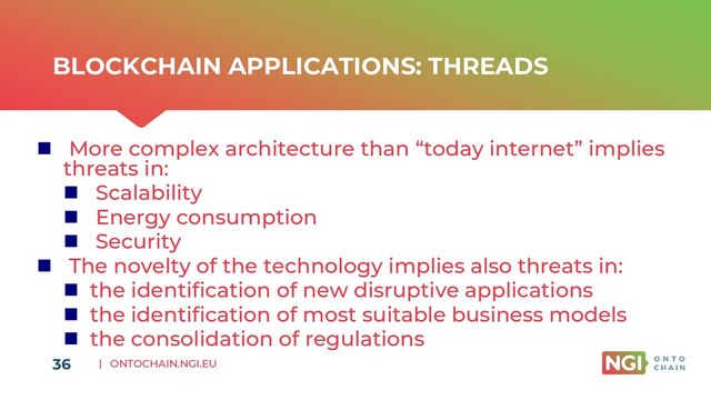 | ONTOCHAIN.NGI.EU
BLOCKCHAIN APPLICATIONS: THREADS
◼ More complex architecture than “today internet” implies
threats in:
◼ Scalability
◼ Energy consumption
◼ Security
◼ The novelty of the technology implies also threats in:
◼ the identification of new disruptive applications
◼ the identification of most suitable business models
◼ the consolidation of regulations
36
