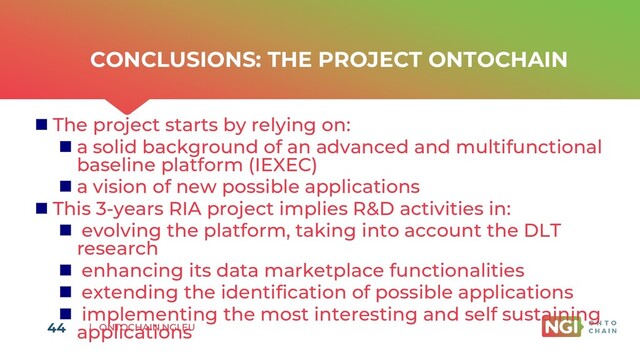 | ONTOCHAIN.NGI.EU
CONCLUSIONS: THE PROJECT ONTOCHAIN
◼ The project starts by relying on:
◼ a solid background of an advanced and multifunctional
baseline platform (IEXEC)
◼ a vision of new possible applications
◼ This 3-years RIA project implies R&D activities in:
◼ evolving the platform, taking into account the DLT
research
◼ enhancing its data marketplace functionalities
◼ extending the identification of possible applications
◼ implementing the most interesting and self sustaining
applications
44
