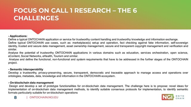 | ONTOCHAIN.NGI.EU
FOCUS ON CALL 1 RESEARCH – THE 6
CHALLENGES
- Applications:
Define a typical ONTOCHAIN application or service for trustworthy content handling and trustworthy knowledge and information exchange.
Define typical ONTOCHAIN use cases, such as: marketplace(s) setup and operation, fact checking against fake information, self-sovereign
identity, trusted and secure data management, asset ownership management, secure and transparent copyright management and verification and
similar.
Analyse the potential of trustworthy ONTOCHAIN applications in various domains such as education, services orchestration, open science,
eContent, Social Networks, eHealth, Tourism and similar.
Analyse and define the functional, non-functional and system requirements that have to be addressed in the further stages of the ONTOCHAIN
project.
- Semantic interoperability
Develop a trustworthy, privacy-preserving, secure, transparent, democratic and traceable approach to manage access and operations over
ontologies, metadata, data, knowledge and information in the ONTOCHAIN ecosystem.
- On-blockchain data management
Design and develop a set of prototype functionalities for on-blockchain data management. The challenge here is to propose: novel ideas for
implementation of on-blockchain data management methods, to identify suitable consensus protocols for implementation, to identify semantic
formats particularly suitable for on-blockchain operations
8
