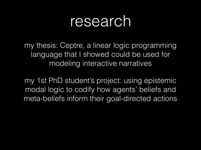 research
my thesis: Ceptre, a linear logic programming
language that I showed could be used for
modeling interactive narratives
my 1st PhD student’s project: using epistemic
modal logic to codify how agents’ beliefs and
meta-beliefs inform their goal-directed actions

