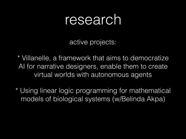 research
active projects:
* Villanelle, a framework that aims to democratize
AI for narrative designers, enable them to create
virtual worlds with autonomous agents
* Using linear logic programming for mathematical
models of biological systems (w/Belinda Akpa)
