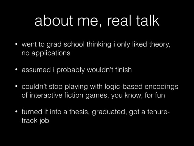 about me, real talk
• went to grad school thinking i only liked theory,
no applications
• assumed i probably wouldn’t ﬁnish
• couldn’t stop playing with logic-based encodings
of interactive ﬁction games, you know, for fun
• turned it into a thesis, graduated, got a tenure-
track job
