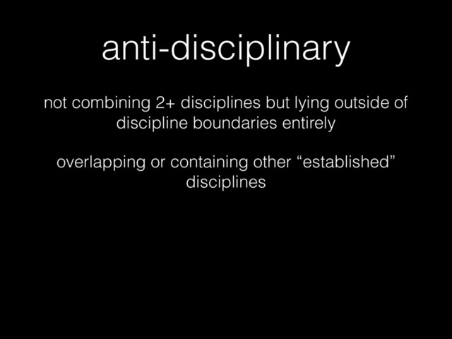 anti-disciplinary
not combining 2+ disciplines but lying outside of
discipline boundaries entirely
overlapping or containing other “established”
disciplines

