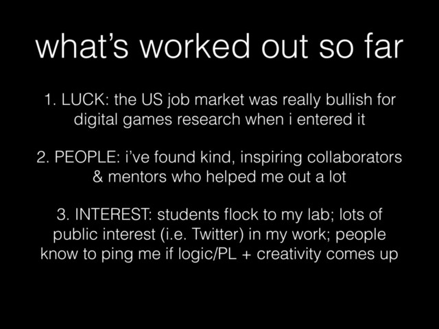 what’s worked out so far
1. LUCK: the US job market was really bullish for
digital games research when i entered it
2. PEOPLE: i’ve found kind, inspiring collaborators
& mentors who helped me out a lot
3. INTEREST: students ﬂock to my lab; lots of
public interest (i.e. Twitter) in my work; people
know to ping me if logic/PL + creativity comes up
