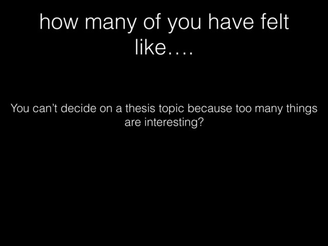 how many of you have felt
like….
You can’t decide on a thesis topic because too many things
are interesting?
