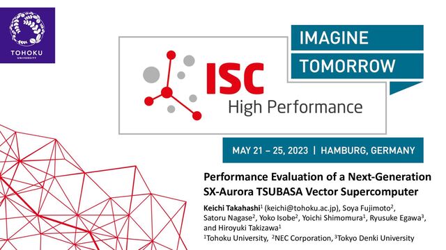 ISC’23
Performance Evaluation of a Next-Generation
SX-Aurora TSUBASA Vector Supercomputer
Keichi Takahashi1 (keichi@tohoku.ac.jp), Soya Fujimoto2,
Satoru Nagase2, Yoko Isobe2, Yoichi Shimomura1, Ryusuke Egawa3,
and Hiroyuki Takizawa1
1Tohoku University, 2NEC Corporation, 3Tokyo Denki University
