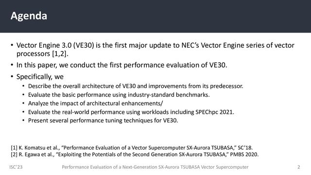 ISC’23
Agenda
• Vector Engine 3.0 (VE30) is the first major update to NEC’s Vector Engine series of vector
processors [1,2].
• In this paper, we conduct the first performance evaluation of VE30.
• Specifically, we
• Describe the overall architecture of VE30 and improvements from its predecessor.
• Evaluate the basic performance using industry-standard benchmarks.
• Analyze the impact of architectural enhancements/
• Evaluate the real-world performance using workloads including SPEChpc 2021.
• Present several performance tuning techniques for VE30.
Performance Evaluation of a Next-Generation SX-Aurora TSUBASA Vector Supercomputer 2
[1] K. Komatsu et al., “Performance Evaluation of a Vector Supercomputer SX-Aurora TSUBASA,” SC’18.
[2] R. Egawa et al., “Exploiting the Potentials of the Second Generation SX-Aurora TSUBASA,” PMBS 2020.
