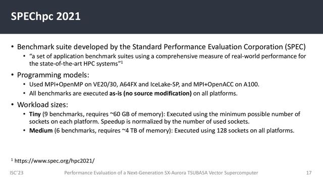 ISC’23
SPEChpc 2021
• Benchmark suite developed by the Standard Performance Evaluation Corporation (SPEC)
• “a set of application benchmark suites using a comprehensive measure of real-world performance for
the state-of-the-art HPC systems”1
• Programming models:
• Used MPI+OpenMP on VE20/30, A64FX and IceLake-SP, and MPI+OpenACC on A100.
• All benchmarks are executed as-is (no source modification) on all platforms.
• Workload sizes:
• Tiny (9 benchmarks, requires ~60 GB of memory): Executed using the minimum possible number of
sockets on each platform. Speedup is normalized by the number of used sockets.
• Medium (6 benchmarks, requires ~4 TB of memory): Executed using 128 sockets on all platforms.
Performance Evaluation of a Next-Generation SX-Aurora TSUBASA Vector Supercomputer 17
1 https://www.spec.org/hpc2021/
