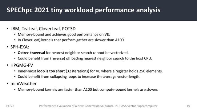 ISC’23
SPEChpc 2021 tiny workload performance analysis
• LBM, TeaLeaf, CloverLeaf, POT3D
• Memory-bound and achieves good performance on VE.
• In CloverLeaf, kernels that perform gather are slower than A100.
• SPH-EXA:
• Octree traversal for nearest neighbor search cannot be vectorized.
• Could benefit from (reverse) offloading nearest neighbor search to the host CPU.
• HPGMG-FV
• Inner-most loop is too short (32 iterations) for VE where a register holds 256 elements.
• Could benefit from collapsing loops to increase the average vector length.
• miniWeather
• Memory-bound kernels are faster than A100 but compute-bound kernels are slower.
Performance Evaluation of a Next-Generation SX-Aurora TSUBASA Vector Supercomputer 19
