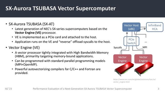 ISC’23
SX-Aurora TSUBASA Vector Supercomputer
• SX-Aurora TSUBASA (SX-AT)
• Latest generation of NEC’s SX-series supercomputers based on the
Vector Engine (VE) processor.
• VE is implemented as a PCIe card and attached to the host.
• Application runs on the VE and “reverse” offload syscalls to the host.
• Vector Engine (VE)
• A vector processor tightly integrated with High Bandwidth Memory
(HBM), primarilty targeting memory-bound applications.
• Can be programmed with standard parallel programming models
(MPI+OpenMP).
• Powerful autovectorizing compilers for C/C++ and Fortran are
provided.
Performance Evaluation of a Next-Generation SX-Aurora TSUBASA Vector Supercomputer 3
Vector
Engine
Vector Host
(x86)
Vector
Engine
PCIe
Switch
…
InfiniBand
HCA
https://www.nec.com/en/global/solutions/hpc/sx/
vector_engine.html
MPI
Syscalls
