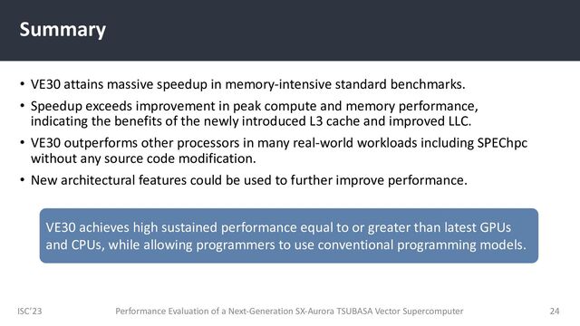 ISC’23
Summary
• VE30 attains massive speedup in memory-intensive standard benchmarks.
• Speedup exceeds improvement in peak compute and memory performance,
indicating the benefits of the newly introduced L3 cache and improved LLC.
• VE30 outperforms other processors in many real-world workloads including SPEChpc
without any source code modification.
• New architectural features could be used to further improve performance.
Performance Evaluation of a Next-Generation SX-Aurora TSUBASA Vector Supercomputer 24
VE30 achieves high sustained performance equal to or greater than latest GPUs
and CPUs, while allowing programmers to use conventional programming models.
