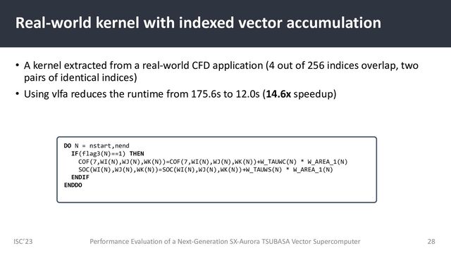 ISC’23
Real-world kernel with indexed vector accumulation
• A kernel extracted from a real-world CFD application (4 out of 256 indices overlap, two
pairs of identical indices)
• Using vlfa reduces the runtime from 175.6s to 12.0s (14.6x speedup)
Performance Evaluation of a Next-Generation SX-Aurora TSUBASA Vector Supercomputer 28
DO N = nstart,nend
IF(flag3(N)==1) THEN
COF(7,WI(N),WJ(N),WK(N))=COF(7,WI(N),WJ(N),WK(N))+W_TAUWC(N) * W_AREA_1(N)
SOC(WI(N),WJ(N),WK(N))=SOC(WI(N),WJ(N),WK(N))+W_TAUWS(N) * W_AREA_1(N)
ENDIF
ENDDO
