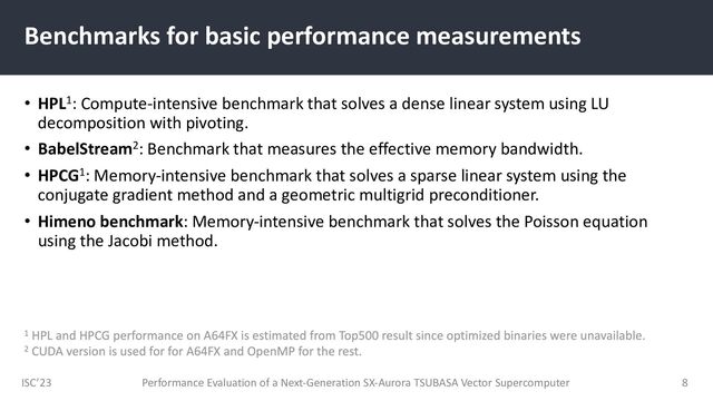 ISC’23
Benchmarks for basic performance measurements
• HPL1: Compute-intensive benchmark that solves a dense linear system using LU
decomposition with pivoting.
• BabelStream2: Benchmark that measures the effective memory bandwidth.
• HPCG1: Memory-intensive benchmark that solves a sparse linear system using the
conjugate gradient method and a geometric multigrid preconditioner.
• Himeno benchmark: Memory-intensive benchmark that solves the Poisson equation
using the Jacobi method.
Performance Evaluation of a Next-Generation SX-Aurora TSUBASA Vector Supercomputer 8
