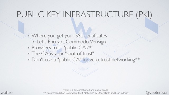 PUBLIC KEY INFRASTRUCTURE (PKI)
Where you get your SSL certiﬁcates
Let's Encrypt, Commodo, Verisign
Browsers trust "public CAs"*
The CA is your "root of trust"
Don't use a "public CA" for zero trust networking**
@vpetersson
wott.io * This is a bit complicated and out of scope
** Recommendation from "Zero trust Network" by Doug Barth and Evan Gilman
