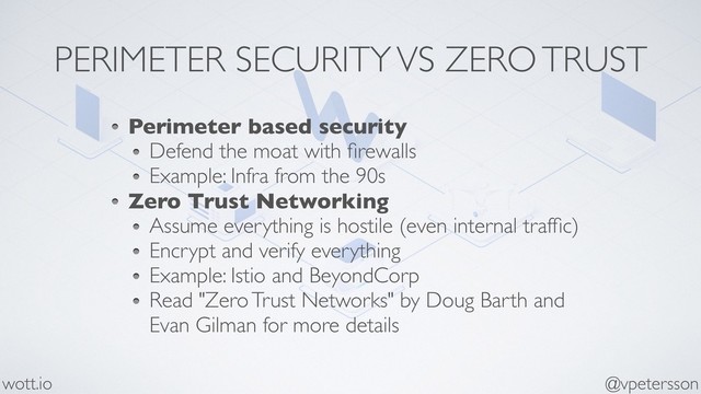 PERIMETER SECURITY VS ZERO TRUST
Perimeter based security
Defend the moat with ﬁrewalls
Example: Infra from the 90s
Zero Trust Networking
Assume everything is hostile (even internal trafﬁc)
Encrypt and verify everything
Example: Istio and BeyondCorp
Read "Zero Trust Networks" by Doug Barth and
Evan Gilman for more details
@vpetersson
wott.io
