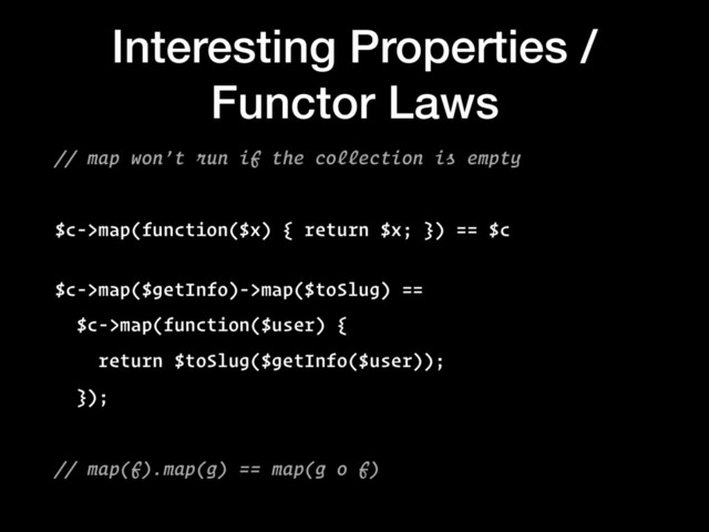 Interesting Properties /
Functor Laws
// map won’t run if the collection is empty
$c->map(function($x) { return $x; }) == $c
 
$c->map($getInfo)->map($toSlug) ==
$c->map(function($user) {
return $toSlug($getInfo($user));
});
// map(f).map(g) == map(g o f)
