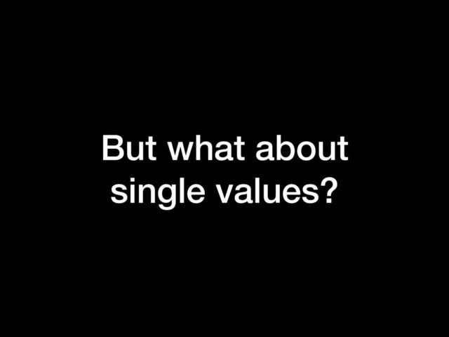 But what about
single values?
