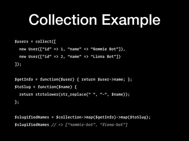 Collection Example
$users = collect([
new User([“id” => 1, “name” => “Rommie Bot”]),
new User([“id” => 2, “name” => “Liona Bot”])
]);
$getInfo = function($user) { return $user->name; };
$toSlug = function($name) {
return strtolower(str_replace(“ “, “-“, $name));
};
$slugifiedNames = $collection->map($getInfo)->map($toSlug);
$slugifiedNames // => [“rommie-bot”, “liona-bot”]
