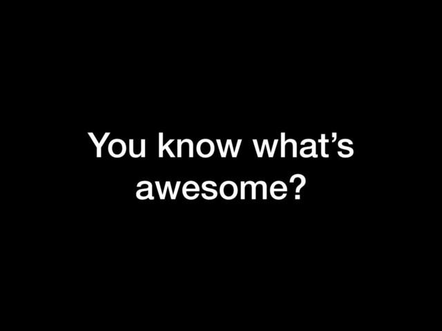 You know what’s
awesome?
