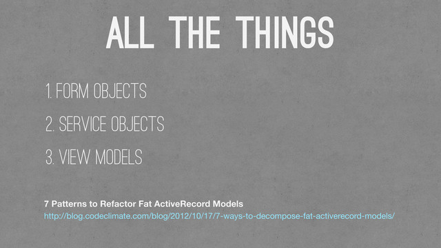 All THE Things
7 Patterns to Refactor Fat ActiveRecord Models
http://blog.codeclimate.com/blog/2012/10/17/7-ways-to-decompose-fat-activerecord-models/
1. Form Objects
2. Service Objects
3. View Models

