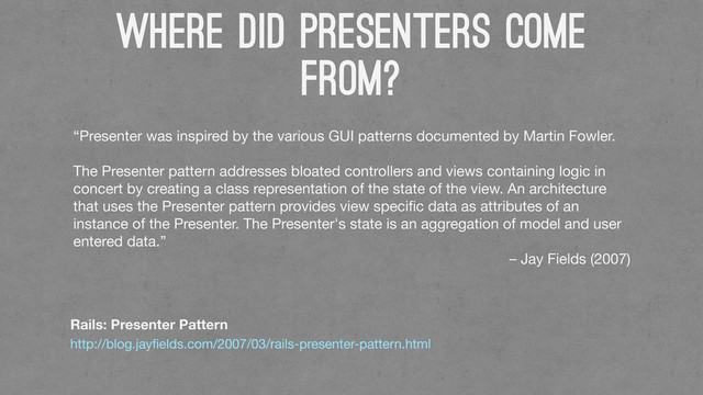 WHERE DID PRESENTERs COme
From?
Rails: Presenter Pattern
http://blog.jayﬁelds.com/2007/03/rails-presenter-pattern.html
“Presenter was inspired by the various GUI patterns documented by Martin Fowler.
The Presenter pattern addresses bloated controllers and views containing logic in
concert by creating a class representation of the state of the view. An architecture
that uses the Presenter pattern provides view speciﬁc data as attributes of an
instance of the Presenter. The Presenter's state is an aggregation of model and user
entered data.”
– Jay Fields (2007)
