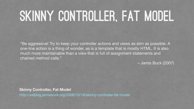 Skinny Controller, Fat Model
Skinny Controller, Fat Model
http://weblog.jamisbuck.org/2006/10/18/skinny-controller-fat-model
“Be aggressive! Try to keep your controller actions and views as slim as possible. A
one-line action is a thing of wonder, as is a template that is mostly HTML. It is also
much more maintainable than a view that is full of assignment statements and
chained method calls.”
– Jamis Buck (2007)
