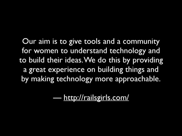Our aim is to give tools and a community
for women to understand technology and
to build their ideas. We do this by providing
a great experience on building things and
by making technology more approachable.
— http://railsgirls.com/
