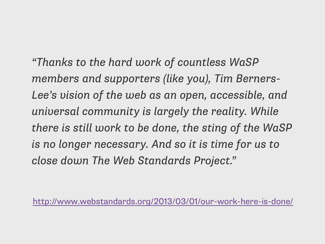 http://www.webstandards.org/2013/03/01/our-work-here-is-done/
“Thanks to the hard work of countless WaSP
members and supporters (like you), Tim Berners-
Lee’s vision of the web as an open, accessible, and
universal community is largely the reality. While
there is still work to be done, the sting of the WaSP
is no longer necessary. And so it is time for us to
close down The Web Standards Project.”
